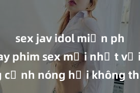 sex jav idol miễn phí Xem ngay phim sex mới nhất với những cảnh nóng hổi không thể bỏ lỡ! Cơ hội tận hưởng những khoảnh khắc đầy kích thích ngay hôm nay!