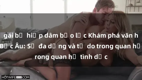 gái bị hiếp dâm bạo lực Khám phá văn hóa sex ở Bắc Âu: Sự đa dạng và tự do trong quan hệ tình dục