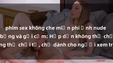 phim sex không che miễn phí Ảnh nude gái Việt Nam nóng bỏng và gợi cảm: Hấp dẫn không thể chối từ, chỉ dành cho người xem trên 18 tuổi!