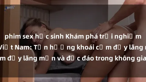 phim sex học sinh Khám phá trải nghiệm sex khách sạn tại Việt Nam: Tận hưởng khoái cảm đầy lãng mạn và độc đáo trong không gian riêng tư