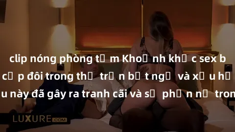 clip nóng phòng tắm Khoảnh khắc sex bị quay lén khiến cặp đôi trong thị trấn bất ngờ và xấu hổ. Điều này đã gây ra tranh cãi và sự phẫn nộ trong cộng đồng địa phương.