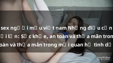 sex người mẫu việt nam Những điều cần biết về sex người lớn: Sức khỏe, an toàn và thỏa mãn trong mối quan hệ tình dục