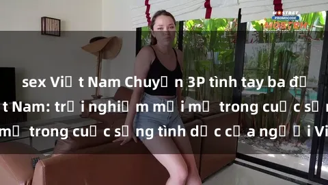 sex Việt Nam Chuyện 3P tình tay ba đầy hấp dẫn tại Việt Nam: trải nghiệm mới mẻ trong cuộc sống tình dục của người Việt.