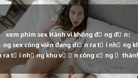 xem phim sex Hành vi không đứng đắn: Phát hiện hoạt động sex công viên đang diễn ra tại những khu vườn công cộng ở thành phố.