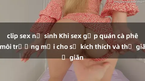 clip sex nữ sinh Khi sex gặp quán cà phê: môi trường mới cho sự kích thích và thư giãn