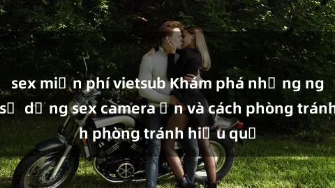 sex miễn phí vietsub Khám phá những nguy cơ khi sử dụng sex camera ẩn và cách phòng tránh hiệu quả