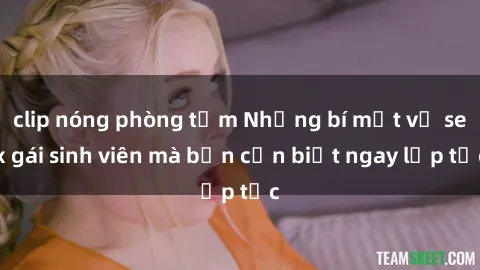 clip nóng phòng tắm Những bí mật về sex gái sinh viên mà bạn cần biết ngay lập tức