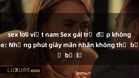 sex loli việt nam Sex gái trẻ đẹp không che: Những phút giây mãn nhãn không thể bỏ lỡ