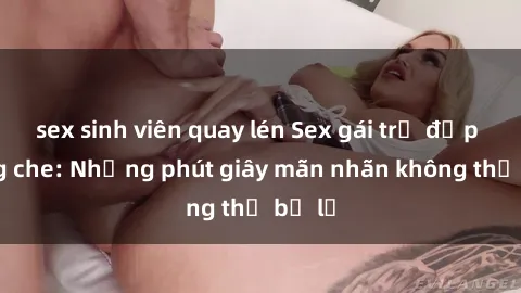 sex sinh viên quay lén Sex gái trẻ đẹp không che: Những phút giây mãn nhãn không thể bỏ lỡ