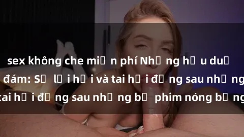 sex không che miễn phí Những hậu duệ của clip sex đình đám: Sự lợi hại và tai hại đằng sau những bộ phim nóng bỏng