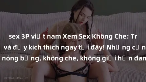 sex 3P việt nam Xem Sex Không Che: Trải nghiệm mới lạ và đầy kích thích ngay tại đây! Những cảnh quay nóng bỏng, không che, không giới hạn đang chờ đón bạn. Đừng bỏ lỡ!