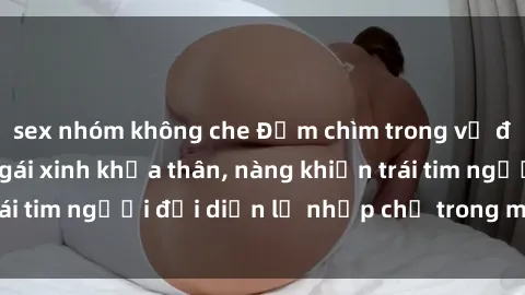 sex nhóm không che Đắm chìm trong vẻ đẹp tự nhiên của gái xinh khỏa thân, nàng khiến trái tim người đối diện lỡ nhịp chỉ trong một cái nhìn.