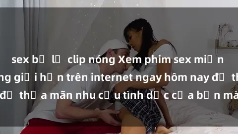 sex bị lộ clip nóng Xem phim sex miễn phí hoàn toàn không giới hạn trên internet ngay hôm nay để thỏa mãn nhu cầu tình dục của bạn mà không tốn chi phí.