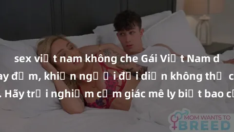 sex việt nam không che Gái Việt Nam dâm đãng làm tình say đắm, khiến người đối diện không thể cưỡng lại được. Hãy trải nghiệm cảm giác mê ly biết bao của phong cách yêu đương đậm chất dân tộc!