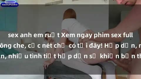 sex anh em ruột Xem ngay phim sex full HD đỉnh cao, không che, cực nét chỉ có tại đây! Hấp dẫn, nhiều tình tiết hấp dẫn sẽ khiến bạn thỏa mãn đắm say.