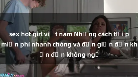 sex hot girl việt nam Những cách tải phim sex miễn phí nhanh chóng và đơn giản đến không ngờ