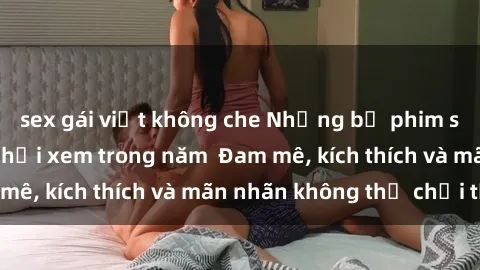 sex gái việt không che Những bộ phim sex jav đỉnh cao phải xem trong năm  Đam mê, kích thích và mãn nhãn không thể chối từ!
