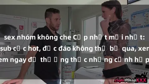 sex nhóm không che Cập nhật mới nhất: Top phim JAV Vietsub cực hot, độc đáo không thể bỏ qua, xem ngay để thưởng thức những cảnh hấp dẫn và đầy kích thích!