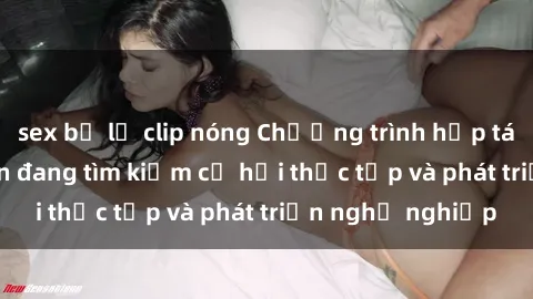 sex bị lộ clip nóng Chương trình hợp tác JAV cho sinh viên đang tìm kiếm cơ hội thực tập và phát triển nghề nghiệp