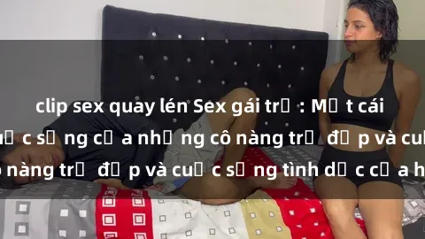 clip sex quay lén Sex gái trẻ: Một cái nhìn sâu lắng vào cuộc sống của những cô nàng trẻ đẹp và cuộc sống tình dục của họ