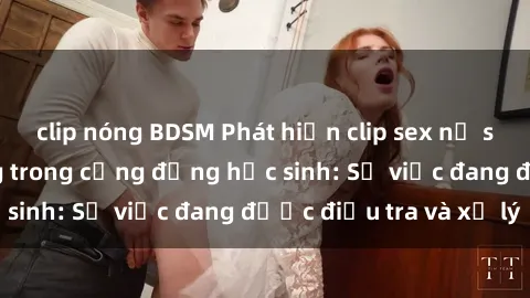 clip nóng BDSM Phát hiện clip sex nữ sinh gây chấn động trong cộng đồng học sinh: Sự việc đang được điều tra và xử lý