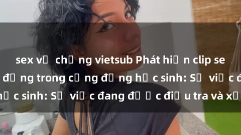 sex vợ chồng vietsub Phát hiện clip sex nữ sinh gây chấn động trong cộng đồng học sinh: Sự việc đang được điều tra và xử lý