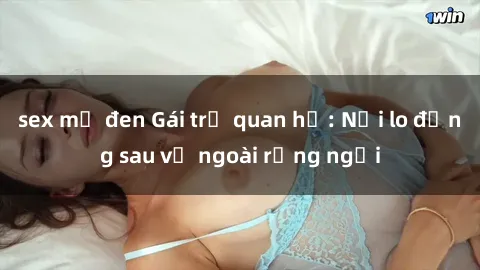 sex mỹ đen Gái trẻ quan hệ: Nỗi lo đằng sau vẻ ngoài rạng ngời
