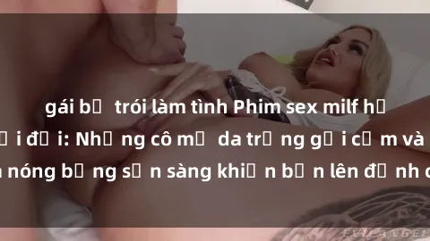 gái bị trói làm tình Phim sex milf hấp dẫn nhất mọi thời đại: Những cô mẹ da trắng gợi cảm và nóng bỏng sẵn sàng khiến bạn lên đỉnh chỉ trong chớp mắt!