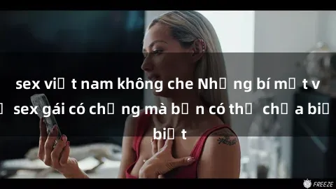 sex việt nam không che Những bí mật về sex gái có chồng mà bạn có thể chưa biết