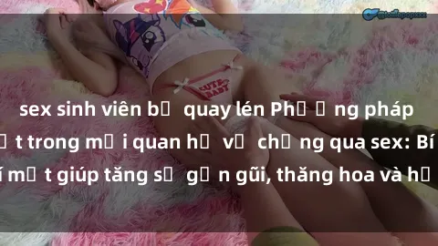sex sinh viên bị quay lén Phương pháp tăng cường gắn kết trong mối quan hệ vợ chồng qua sex: Bí mật giúp tăng sự gần gũi, thăng hoa và hạnh phúc cho cặp đôi