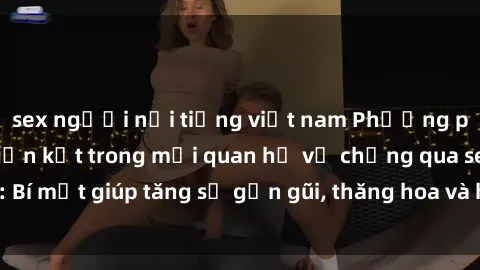 sex người nổi tiếng việt nam Phương pháp tăng cường gắn kết trong mối quan hệ vợ chồng qua sex: Bí mật giúp tăng sự gần gũi, thăng hoa và hạnh phúc cho cặp đôi