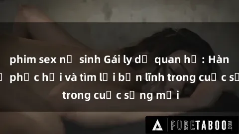 phim sex nữ sinh Gái ly dị quan hệ: Hành trình tự phục hồi và tìm lại bản lĩnh trong cuộc sống mới