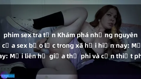 phim sex tra tấn Khám phá những nguyên nhân và hậu quả của sex bạo lực trong xã hội hiện nay: Mối liên hệ giữa thị phi và cần thiết phải ngăn chặn.