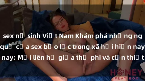 sex nữ sinh Việt Nam Khám phá những nguyên nhân và hậu quả của sex bạo lực trong xã hội hiện nay: Mối liên hệ giữa thị phi và cần thiết phải ngăn chặn.