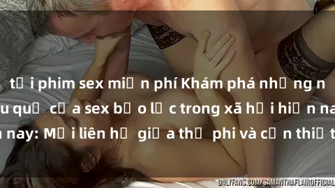 tải phim sex miễn phí Khám phá những nguyên nhân và hậu quả của sex bạo lực trong xã hội hiện nay: Mối liên hệ giữa thị phi và cần thiết phải ngăn chặn.