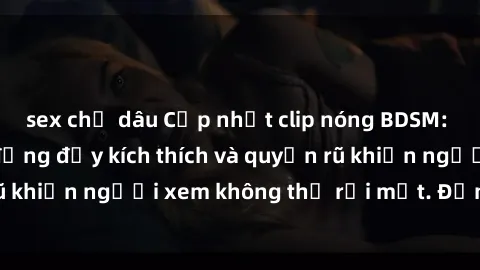 sex chị dâu Cập nhật clip nóng BDSM: Những pha hành động đầy kích thích và quyến rũ khiến người xem không thể rời mắt. Đừng bỏ lỡ!