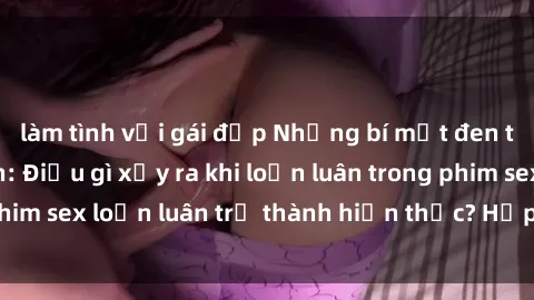 làm tình với gái đẹp Những bí mật đen tối trong gia đình: Điều gì xảy ra khi loạn luân trong phim sex loạn luân trở thành hiện thực? Hấp dẫn và gây sốc!