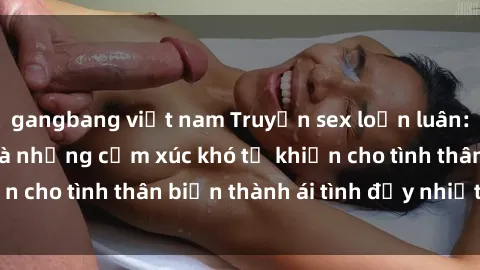 gangbang việt nam Truyện sex loạn luân: Bí mật gia đình và những cảm xúc khó tả khiến cho tình thân biến thành ái tình đầy nhiệt huyết
