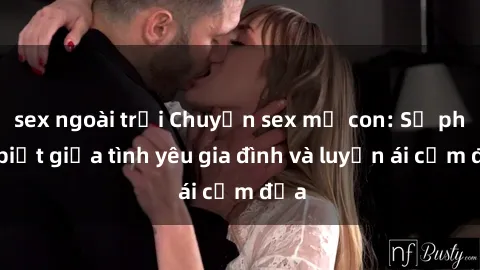 sex ngoài trời Chuyện sex mẹ con: Sự phân biệt giữa tình yêu gia đình và luyến ái cấm địa