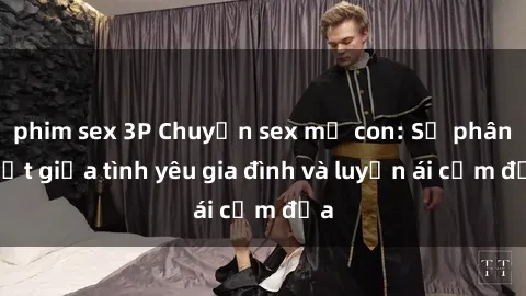 phim sex 3P Chuyện sex mẹ con: Sự phân biệt giữa tình yêu gia đình và luyến ái cấm địa