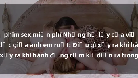 phim sex miễn phí Những hệ lụy của việc có quan hệ tình dục giữa anh em ruột: Điều gì xảy ra khi hành động cấm kỵ diễn ra trong gia đình?