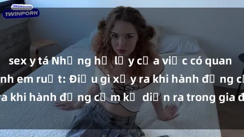 sex y tá Những hệ lụy của việc có quan hệ tình dục giữa anh em ruột: Điều gì xảy ra khi hành động cấm kỵ diễn ra trong gia đình?