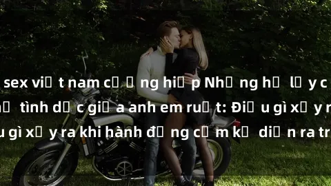 sex việt nam cưỡng hiếp Những hệ lụy của việc có quan hệ tình dục giữa anh em ruột: Điều gì xảy ra khi hành động cấm kỵ diễn ra trong gia đình?