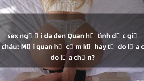 sex người da đen Quan hệ tình dục giữa ông cháu: Mối quan hệ cấm kỵ hay tự do lựa chọn?