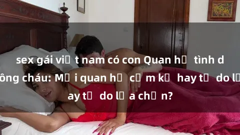 sex gái việt nam có con Quan hệ tình dục giữa ông cháu: Mối quan hệ cấm kỵ hay tự do lựa chọn?