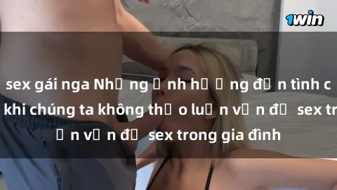 sex gái nga Những ảnh hưởng đến tình cảm gia đình khi chúng ta không thảo luận vấn đề sex trong gia đình