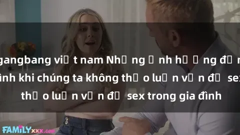 gangbang việt nam Những ảnh hưởng đến tình cảm gia đình khi chúng ta không thảo luận vấn đề sex trong gia đình