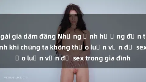 gái già dâm đãng Những ảnh hưởng đến tình cảm gia đình khi chúng ta không thảo luận vấn đề sex trong gia đình