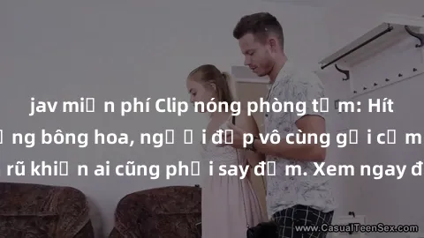 jav miễn phí Clip nóng phòng tắm: Hít thở nồng nàn hương bông hoa, người đẹp vô cùng gợi cảm và quyến rũ khiến ai cũng phải say đắm. Xem ngay để trải nghiệm điều đặc biệt!