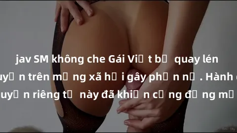 jav SM không che Gái Việt bị quay lén khi tắm, clip lan truyền trên mạng xã hội gây phẫn nộ. Hành động vi phạm quyền riêng tư này đã khiến cộng đồng mạng bức xúc và đòi trừng phạt thật nghiêm khắc.
